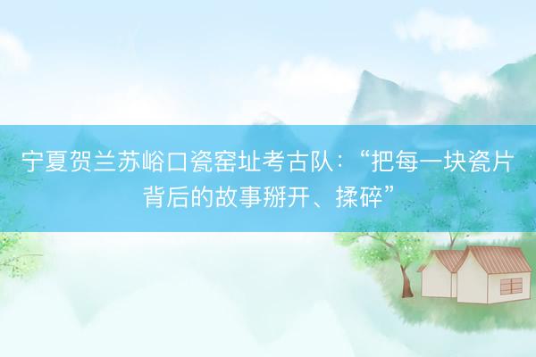 宁夏贺兰苏峪口瓷窑址考古队：“把每一块瓷片背后的故事掰开、揉碎”