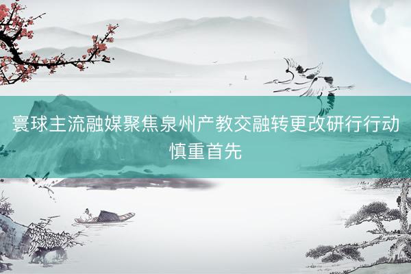 寰球主流融媒聚焦泉州产教交融转更改研行行动慎重首先