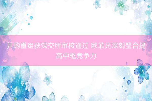 并购重组获深交所审核通过 欧菲光深刻整合提高中枢竞争力