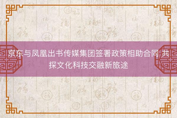 京东与凤凰出书传媒集团签署政策相助合同 共探文化科技交融新旅途