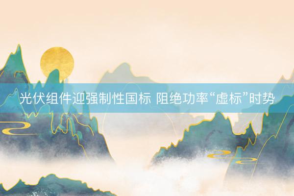 光伏组件迎强制性国标 阻绝功率“虚标”时势