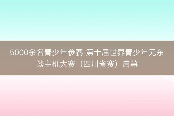 5000余名青少年参赛 第十届世界青少年无东谈主机大赛（四川省赛）启幕