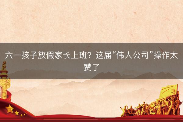 六一孩子放假家长上班？这届“伟人公司”操作太赞了