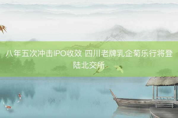 八年五次冲击IPO收效 四川老牌乳企菊乐行将登陆北交所