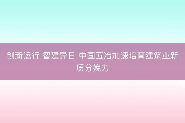 创新运行 智建异日 中国五冶加速培育建筑业新质分娩力