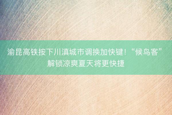 渝昆高铁按下川滇城市调换加快键！“候鸟客” 解锁凉爽夏天将更快捷