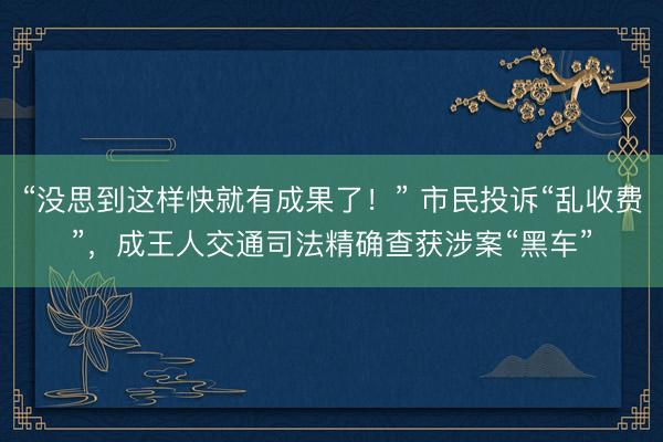 “没思到这样快就有成果了！” 市民投诉“乱收费”，成王人交通司法精确查获涉案“黑车”