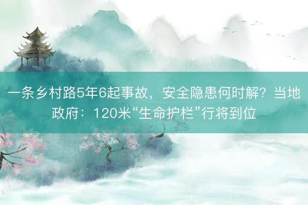 一条乡村路5年6起事故，安全隐患何时解？当地政府：120米“生命护栏”行将到位