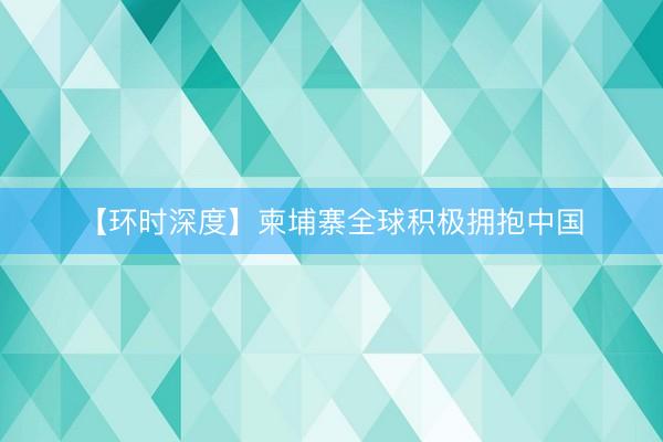 【环时深度】柬埔寨全球积极拥抱中国