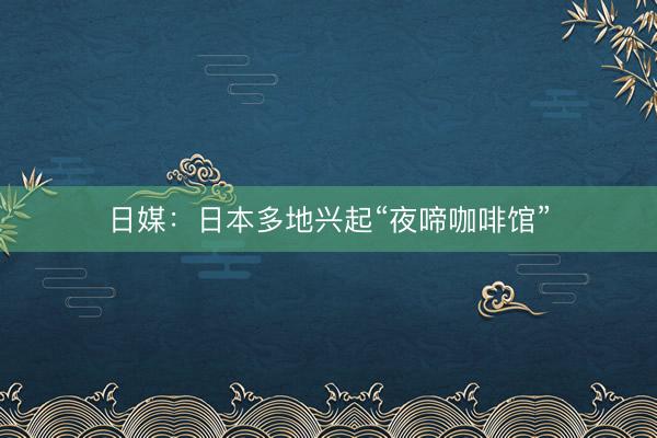日媒：日本多地兴起“夜啼咖啡馆”