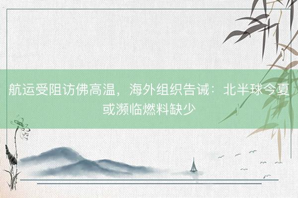 航运受阻访佛高温，海外组织告诫：北半球今夏或濒临燃料缺少