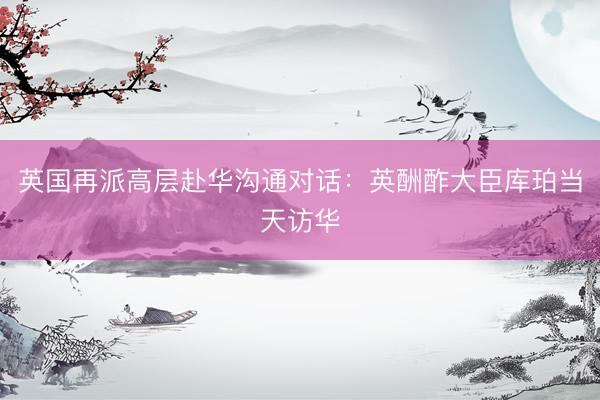 英国再派高层赴华沟通对话：英酬酢大臣库珀当天访华