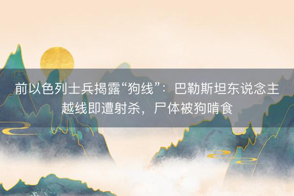 前以色列士兵揭露“狗线”：巴勒斯坦东说念主越线即遭射杀，尸体被狗啃食