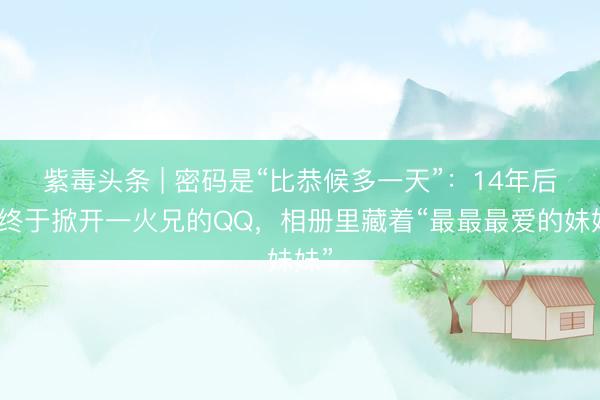 紫毒头条 | 密码是“比恭候多一天”：14年后她终于掀开一火兄的QQ，相册里藏着“最最最爱的妹妹”