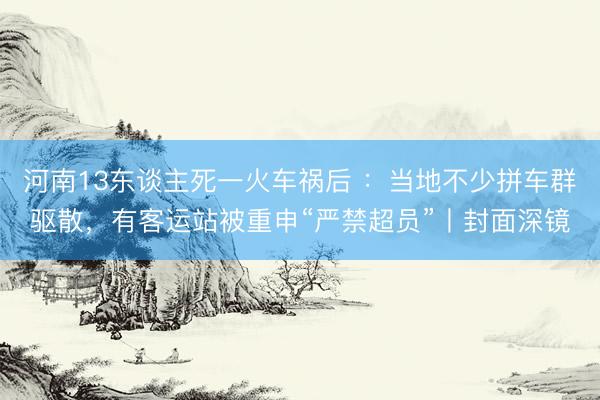 河南13东谈主死一火车祸后 ：当地不少拼车群驱散，有客运站被重申“严禁超员”丨封面深镜