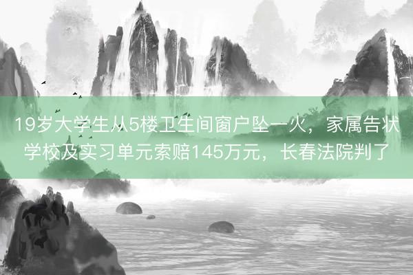 19岁大学生从5楼卫生间窗户坠一火，家属告状学校及实习单元索赔145万元，长春法院判了