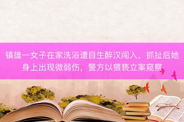 镇雄一女子在家洗浴遭目生醉汉闯入，抓扯后她身上出现微弱伤，警方以猥亵立案窥察