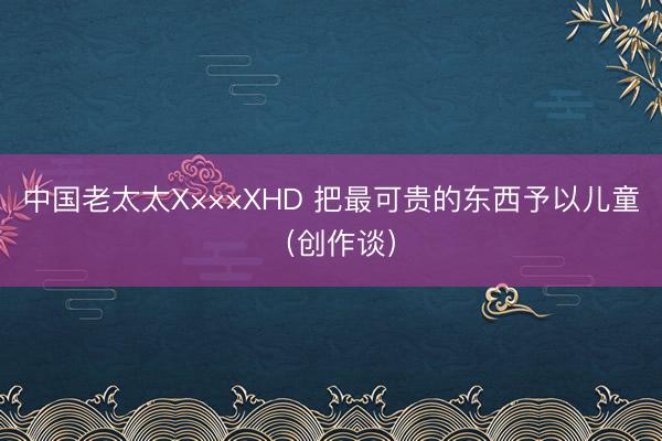 中国老太太X×××XHD 把最可贵的东西予以儿童（创作谈）
