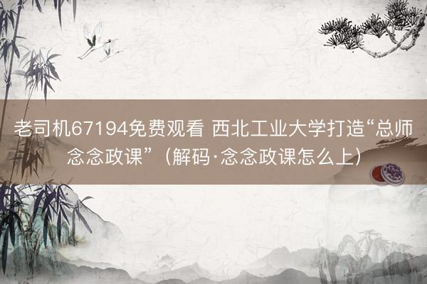 老司机67194免费观看 西北工业大学打造“总师念念政课”（解码·念念政课怎么上）