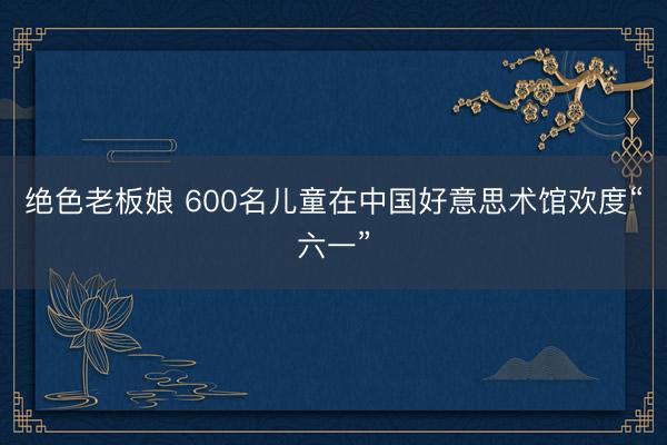 绝色老板娘 600名儿童在中国好意思术馆欢度“六一”