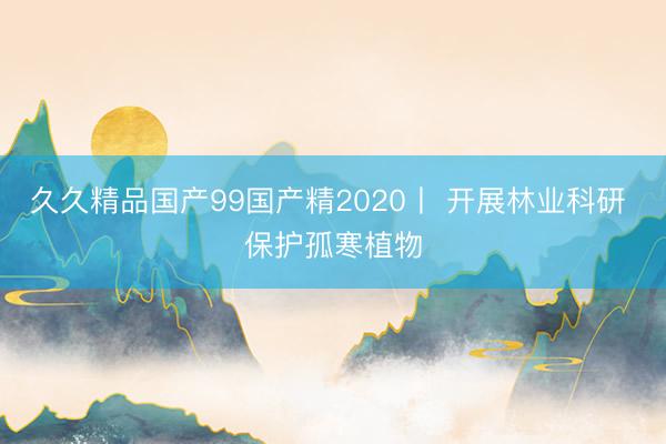 久久精品国产99国产精2020丨 开展林业科研 保护孤寒植物