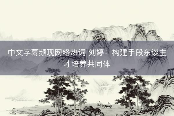 中文字幕频现网络热词 刘婷：构建手段东谈主才培养共同体