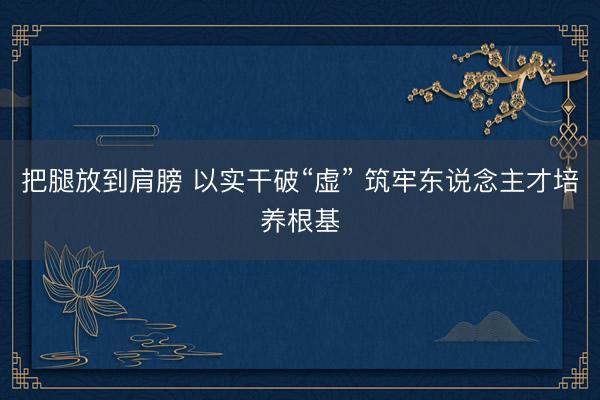把腿放到肩膀 以实干破“虚” 筑牢东说念主才培养根基