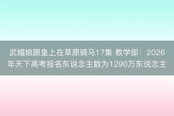 武媚娘跟皇上在草原骑马17集 教学部：2026年天下高考报名东说念主数为1290万东说念主