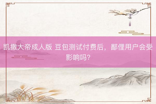 凯撒大帝成人版 豆包测试付费后，鄙俚用户会受影响吗？