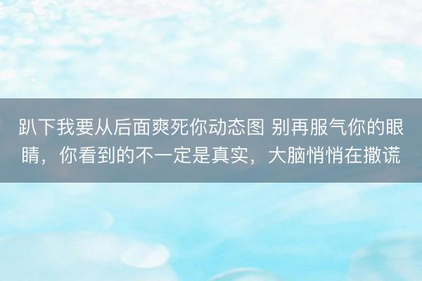 趴下我要从后面爽死你动态图 别再服气你的眼睛，你看到的不一定是真实，大脑悄悄在撒谎