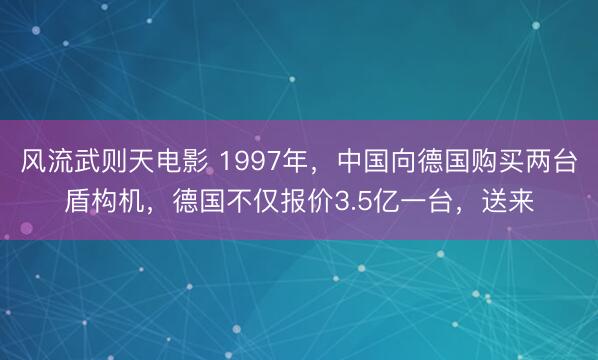 风流武则天电影 1997年，中国向德国购买两台盾构机，德国不仅报价3.5亿一台，送来