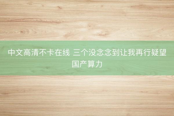 中文高清不卡在线 三个没念念到让我再行疑望国产算力