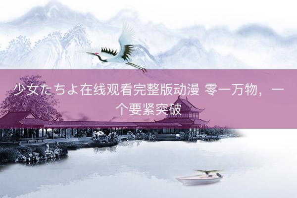 少女たちよ在线观看完整版动漫 零一万物，一个要紧突破