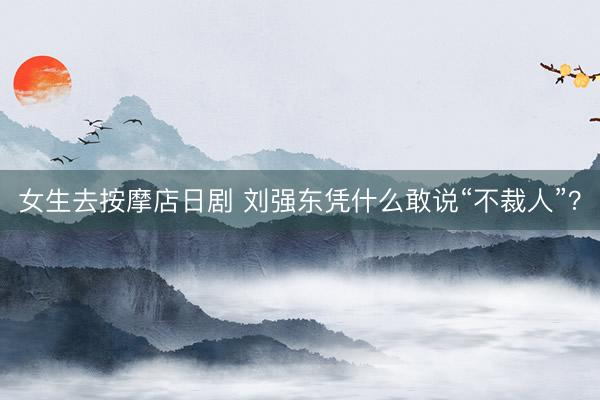 女生去按摩店日剧 刘强东凭什么敢说“不裁人”？