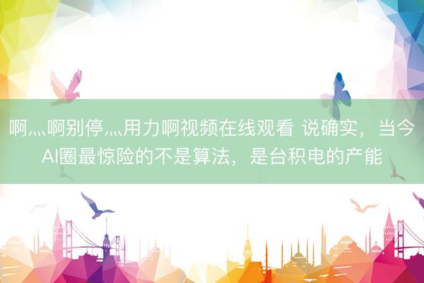 啊灬啊别停灬用力啊视频在线观看 说确实，当今AI圈最惊险的不是算法，是台积电的产能