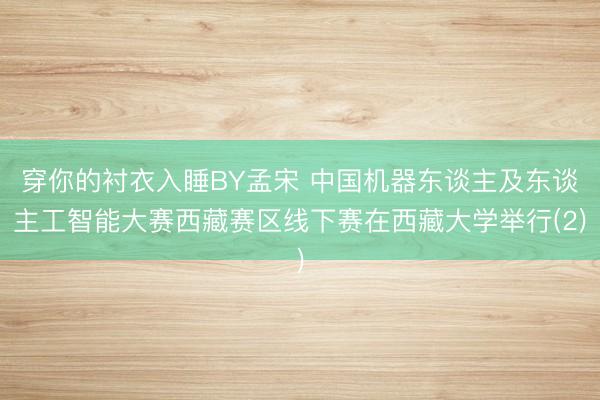 穿你的衬衣入睡BY孟宋 中国机器东谈主及东谈主工智能大赛西藏赛区线下赛在西藏大学举行(2)