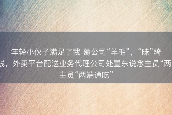 年轻小伙子满足了我 薅公司“羊毛”，“昧”骑手血汗钱，外卖平台配送业务代理公司处置东说念主员“两端通吃”