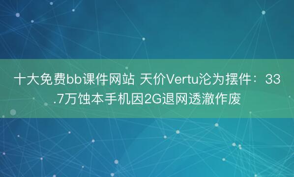 十大免费bb课件网站 天价Vertu沦为摆件：33.7万蚀本手机因2G退网透澈作废