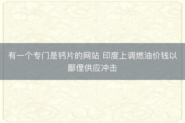 有一个专门是钙片的网站 印度上调燃油价钱以鄙俚供应冲击