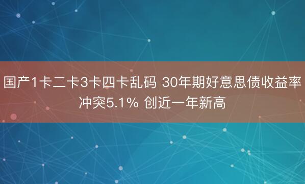 国产1卡二卡3卡四卡乱码 30年期好意思债收益率冲突5.1% 创近一年新高