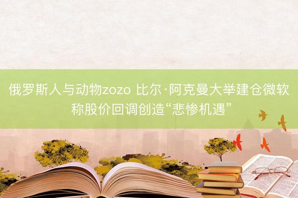 俄罗斯人与动物zozo 比尔·阿克曼大举建仓微软 称股价回调创造“悲惨机遇”