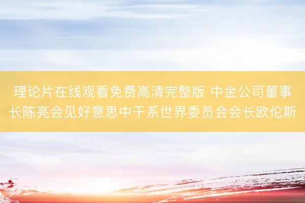理论片在线观看免费高清完整版 中金公司董事长陈亮会见好意思中干系世界委员会会长欧伦斯