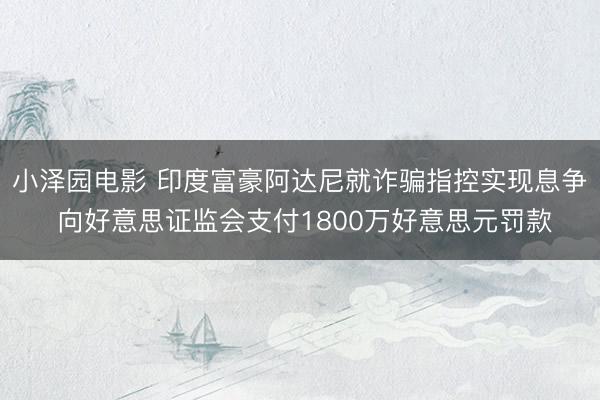 小泽园电影 印度富豪阿达尼就诈骗指控实现息争 向好意思证监会支付1800万好意思元罚款