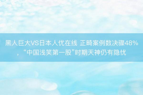 黑人巨大VS日本人优在线 正畸案例数决骤48%，“中国浅笑第一股”时期天神仍有隐忧