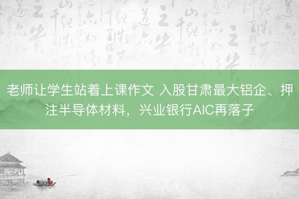 老师让学生站着上课作文 入股甘肃最大铝企、押注半导体材料，兴业银行AIC再落子