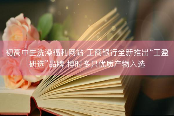 初高中生洗澡福利网站 工商银行全新推出“工盈研选”品牌 博时多只优质产物入选