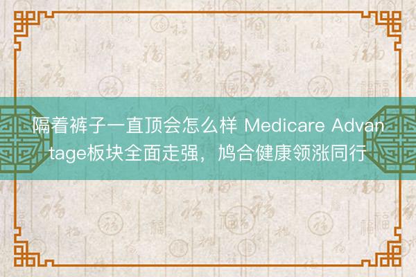 隔着裤子一直顶会怎么样 Medicare Advantage板块全面走强，鸠合健康领涨同行