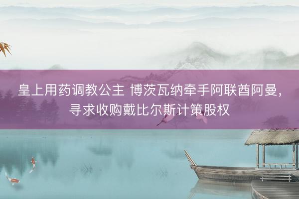 皇上用药调教公主 博茨瓦纳牵手阿联酋阿曼，寻求收购戴比尔斯计策股权