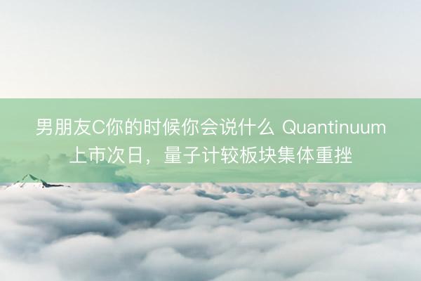 男朋友C你的时候你会说什么 Quantinuum上市次日，量子计较板块集体重挫