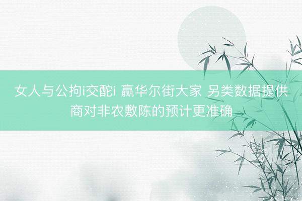 女人与公拘i交酡i 赢华尔街大家 另类数据提供商对非农敷陈的预计更准确